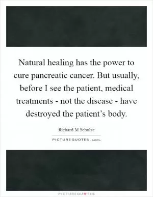 Natural healing has the power to cure pancreatic cancer. But usually, before I see the patient, medical treatments - not the disease - have destroyed the patient’s body Picture Quote #1
