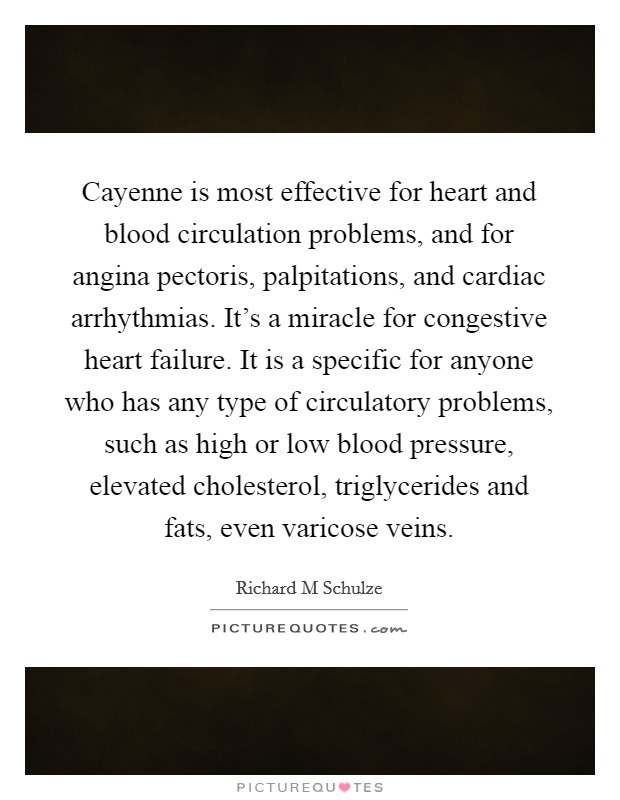 Cayenne is most effective for heart and blood circulation problems, and for angina pectoris, palpitations, and cardiac arrhythmias. It's a miracle for congestive heart failure. It is a specific for anyone who has any type of circulatory problems, such as high or low blood pressure, elevated cholesterol, triglycerides and fats, even varicose veins Picture Quote #1