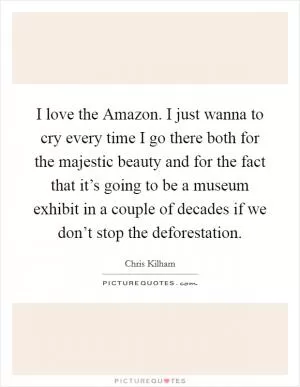 I love the Amazon. I just wanna to cry every time I go there both for the majestic beauty and for the fact that it’s going to be a museum exhibit in a couple of decades if we don’t stop the deforestation Picture Quote #1