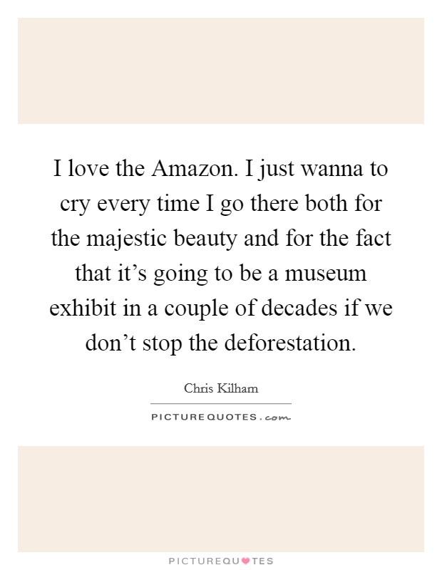 I love the Amazon. I just wanna to cry every time I go there both for the majestic beauty and for the fact that it's going to be a museum exhibit in a couple of decades if we don't stop the deforestation Picture Quote #1