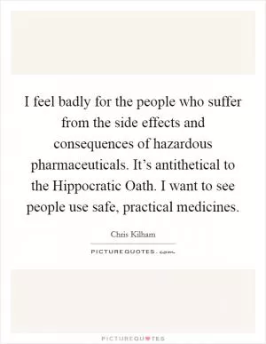 I feel badly for the people who suffer from the side effects and consequences of hazardous pharmaceuticals. It’s antithetical to the Hippocratic Oath. I want to see people use safe, practical medicines Picture Quote #1
