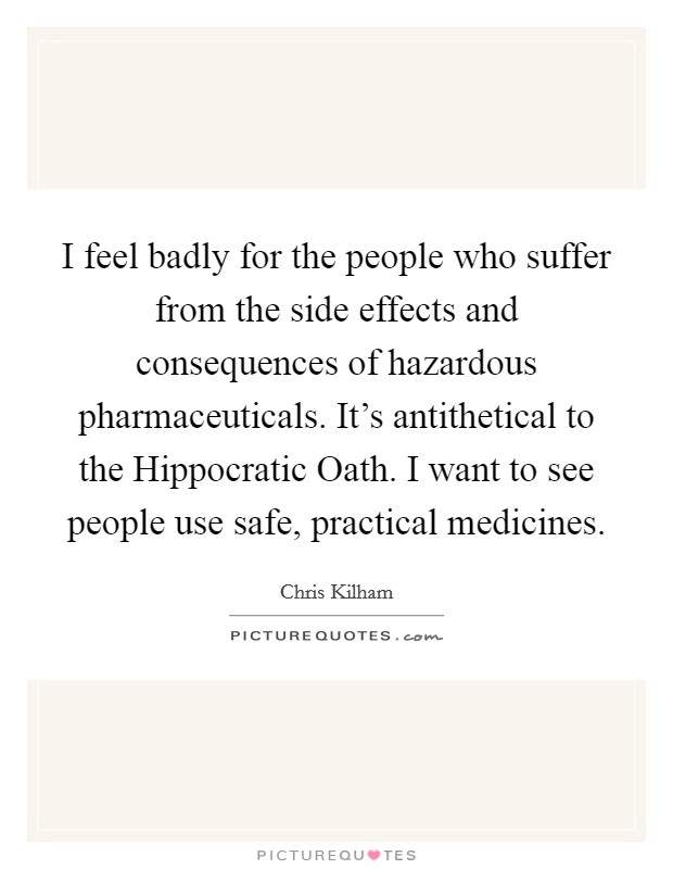 I feel badly for the people who suffer from the side effects and consequences of hazardous pharmaceuticals. It's antithetical to the Hippocratic Oath. I want to see people use safe, practical medicines Picture Quote #1