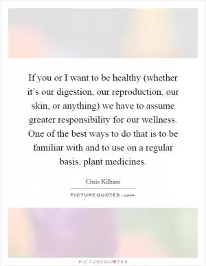 If you or I want to be healthy (whether it’s our digestion, our reproduction, our skin, or anything) we have to assume greater responsibility for our wellness. One of the best ways to do that is to be familiar with and to use on a regular basis, plant medicines Picture Quote #1