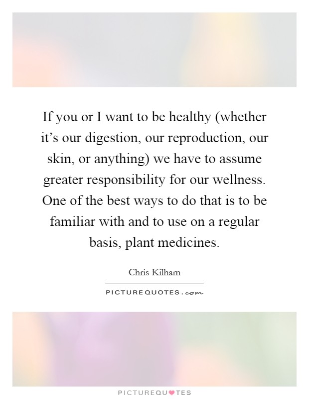 If you or I want to be healthy (whether it's our digestion, our reproduction, our skin, or anything) we have to assume greater responsibility for our wellness. One of the best ways to do that is to be familiar with and to use on a regular basis, plant medicines Picture Quote #1