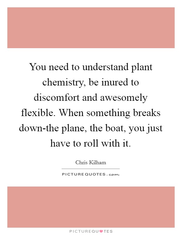 You need to understand plant chemistry, be inured to discomfort and awesomely flexible. When something breaks down-the plane, the boat, you just have to roll with it Picture Quote #1