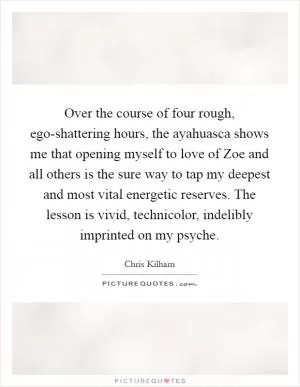 Over the course of four rough, ego-shattering hours, the ayahuasca shows me that opening myself to love of Zoe and all others is the sure way to tap my deepest and most vital energetic reserves. The lesson is vivid, technicolor, indelibly imprinted on my psyche Picture Quote #1