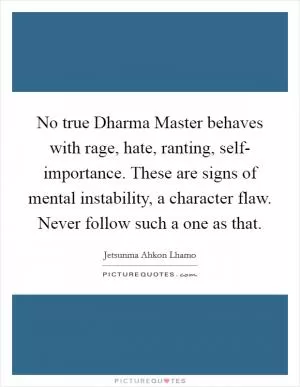 No true Dharma Master behaves with rage, hate, ranting, self- importance. These are signs of mental instability, a character flaw. Never follow such a one as that Picture Quote #1