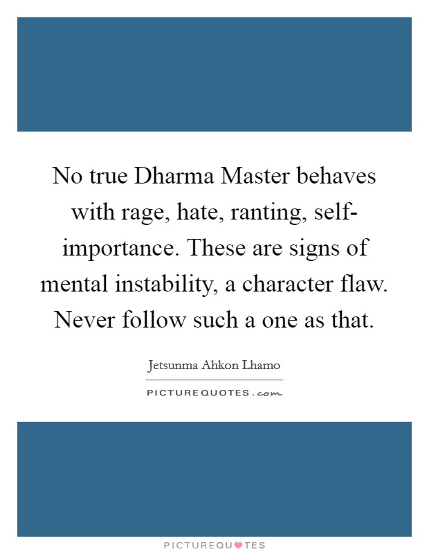 No true Dharma Master behaves with rage, hate, ranting, self- importance. These are signs of mental instability, a character flaw. Never follow such a one as that Picture Quote #1