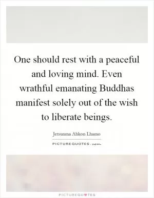One should rest with a peaceful and loving mind. Even wrathful emanating Buddhas manifest solely out of the wish to liberate beings Picture Quote #1