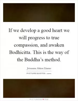 If we develop a good heart we will progress to true compassion, and awaken Bodhicitta. This is the way of the Buddha’s method Picture Quote #1
