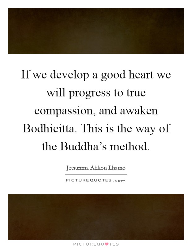If we develop a good heart we will progress to true compassion, and awaken Bodhicitta. This is the way of the Buddha's method Picture Quote #1