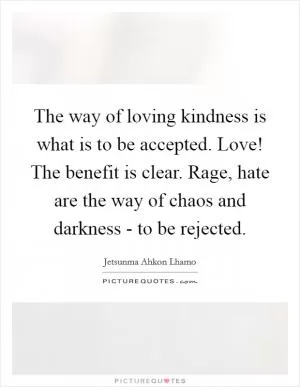 The way of loving kindness is what is to be accepted. Love! The benefit is clear. Rage, hate are the way of chaos and darkness - to be rejected Picture Quote #1