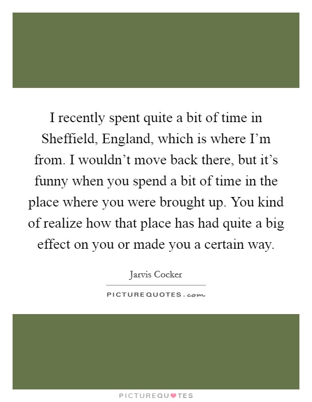 I recently spent quite a bit of time in Sheffield, England, which is where I'm from. I wouldn't move back there, but it's funny when you spend a bit of time in the place where you were brought up. You kind of realize how that place has had quite a big effect on you or made you a certain way Picture Quote #1