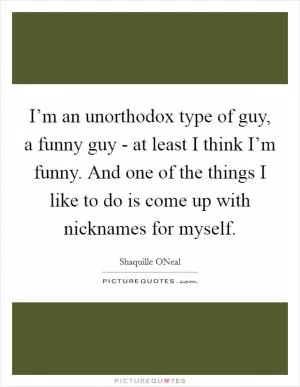 I’m an unorthodox type of guy, a funny guy - at least I think I’m funny. And one of the things I like to do is come up with nicknames for myself Picture Quote #1