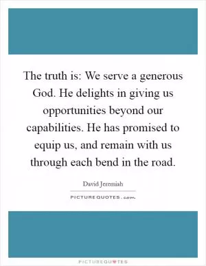 The truth is: We serve a generous God. He delights in giving us opportunities beyond our capabilities. He has promised to equip us, and remain with us through each bend in the road Picture Quote #1