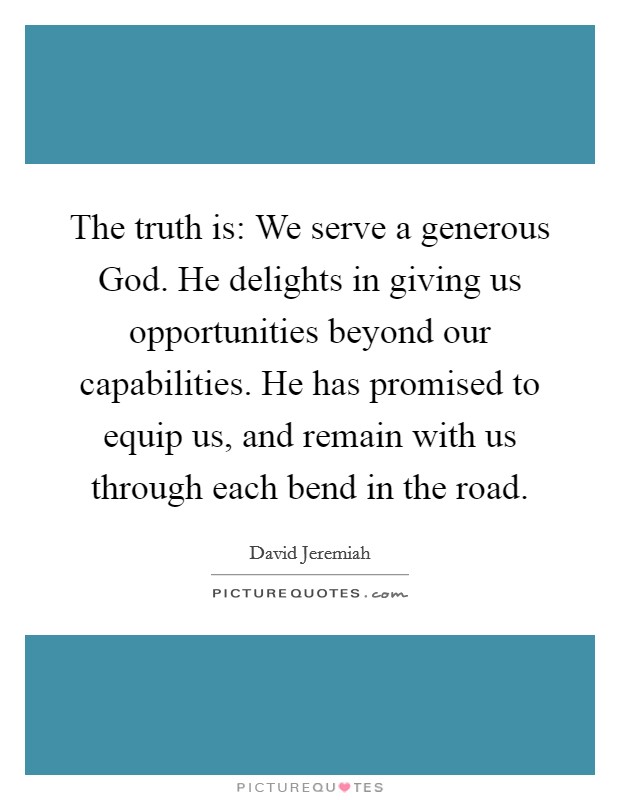 The truth is: We serve a generous God. He delights in giving us opportunities beyond our capabilities. He has promised to equip us, and remain with us through each bend in the road Picture Quote #1