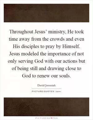Throughout Jesus’ ministry, He took time away from the crowds and even His disciples to pray by Himself. Jesus modeled the importance of not only serving God with our actions but of being still and drawing close to God to renew our souls Picture Quote #1