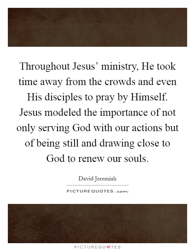 Throughout Jesus' ministry, He took time away from the crowds and even His disciples to pray by Himself. Jesus modeled the importance of not only serving God with our actions but of being still and drawing close to God to renew our souls Picture Quote #1