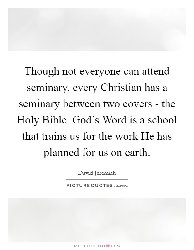 Though not everyone can attend seminary, every Christian has a seminary between two covers - the Holy Bible. God's Word is a school that trains us for the work He has planned for us on earth Picture Quote #1