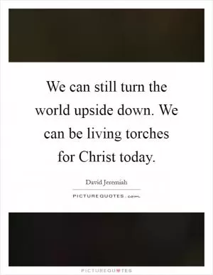 We can still turn the world upside down. We can be living torches for Christ today Picture Quote #1