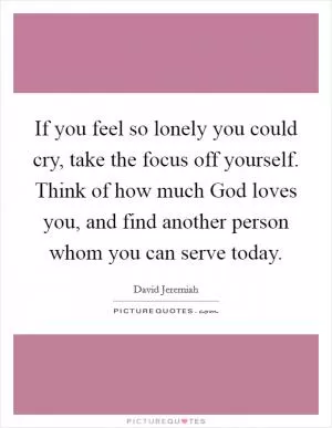 If you feel so lonely you could cry, take the focus off yourself. Think of how much God loves you, and find another person whom you can serve today Picture Quote #1
