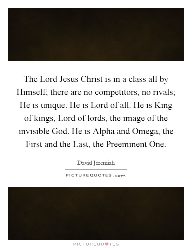 The Lord Jesus Christ is in a class all by Himself; there are no competitors, no rivals; He is unique. He is Lord of all. He is King of kings, Lord of lords, the image of the invisible God. He is Alpha and Omega, the First and the Last, the Preeminent One Picture Quote #1