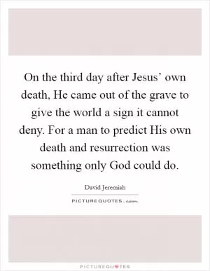 On the third day after Jesus’ own death, He came out of the grave to give the world a sign it cannot deny. For a man to predict His own death and resurrection was something only God could do Picture Quote #1