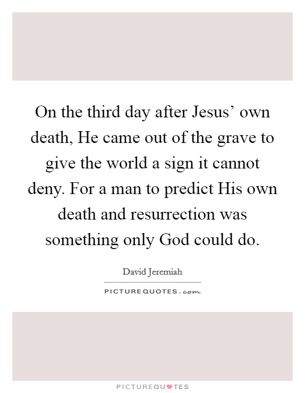 On the third day after Jesus' own death, He came out of the grave to give the world a sign it cannot deny. For a man to predict His own death and resurrection was something only God could do Picture Quote #1