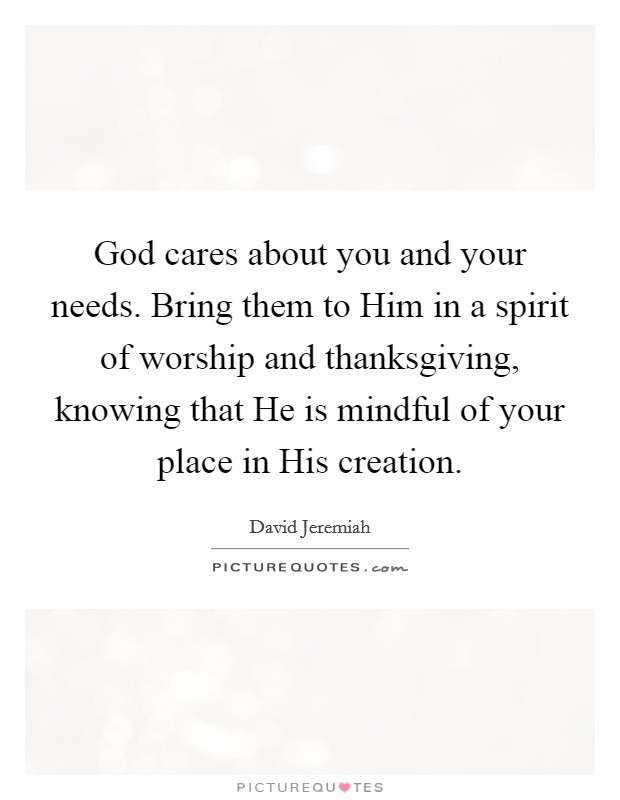 God cares about you and your needs. Bring them to Him in a spirit of worship and thanksgiving, knowing that He is mindful of your place in His creation Picture Quote #1