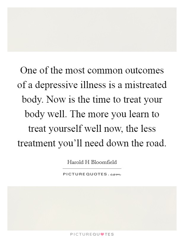 One of the most common outcomes of a depressive illness is a mistreated body. Now is the time to treat your body well. The more you learn to treat yourself well now, the less treatment you'll need down the road Picture Quote #1
