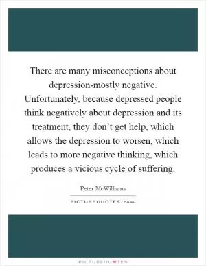 There are many misconceptions about depression-mostly negative. Unfortunately, because depressed people think negatively about depression and its treatment, they don’t get help, which allows the depression to worsen, which leads to more negative thinking, which produces a vicious cycle of suffering Picture Quote #1