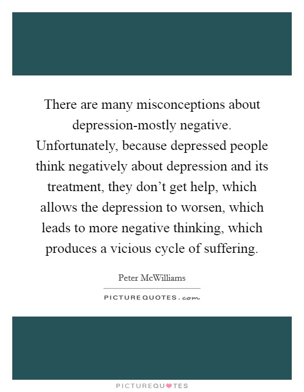 There are many misconceptions about depression-mostly negative. Unfortunately, because depressed people think negatively about depression and its treatment, they don't get help, which allows the depression to worsen, which leads to more negative thinking, which produces a vicious cycle of suffering Picture Quote #1