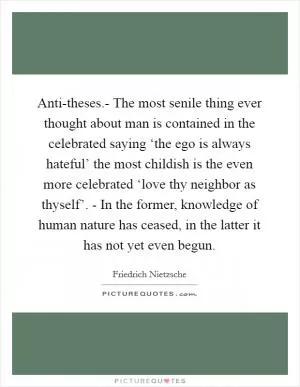 Anti-theses.- The most senile thing ever thought about man is contained in the celebrated saying ‘the ego is always hateful’ the most childish is the even more celebrated ‘love thy neighbor as thyself’. - In the former, knowledge of human nature has ceased, in the latter it has not yet even begun Picture Quote #1