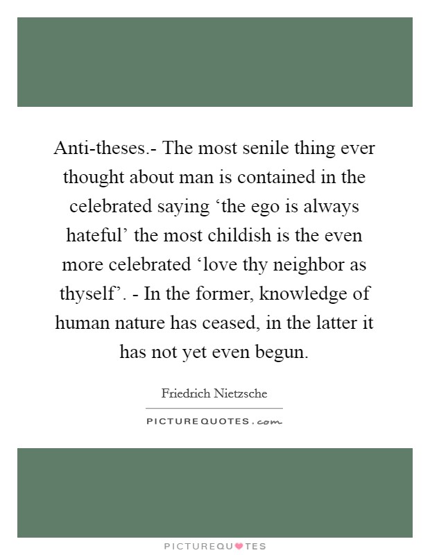 Anti-theses.- The most senile thing ever thought about man is contained in the celebrated saying ‘the ego is always hateful' the most childish is the even more celebrated ‘love thy neighbor as thyself'. - In the former, knowledge of human nature has ceased, in the latter it has not yet even begun Picture Quote #1