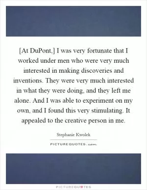 [At DuPont,] I was very fortunate that I worked under men who were very much interested in making discoveries and inventions. They were very much interested in what they were doing, and they left me alone. And I was able to experiment on my own, and I found this very stimulating. It appealed to the creative person in me Picture Quote #1