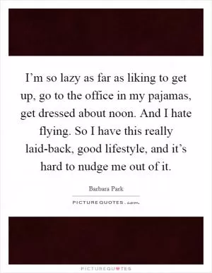 I’m so lazy as far as liking to get up, go to the office in my pajamas, get dressed about noon. And I hate flying. So I have this really laid-back, good lifestyle, and it’s hard to nudge me out of it Picture Quote #1