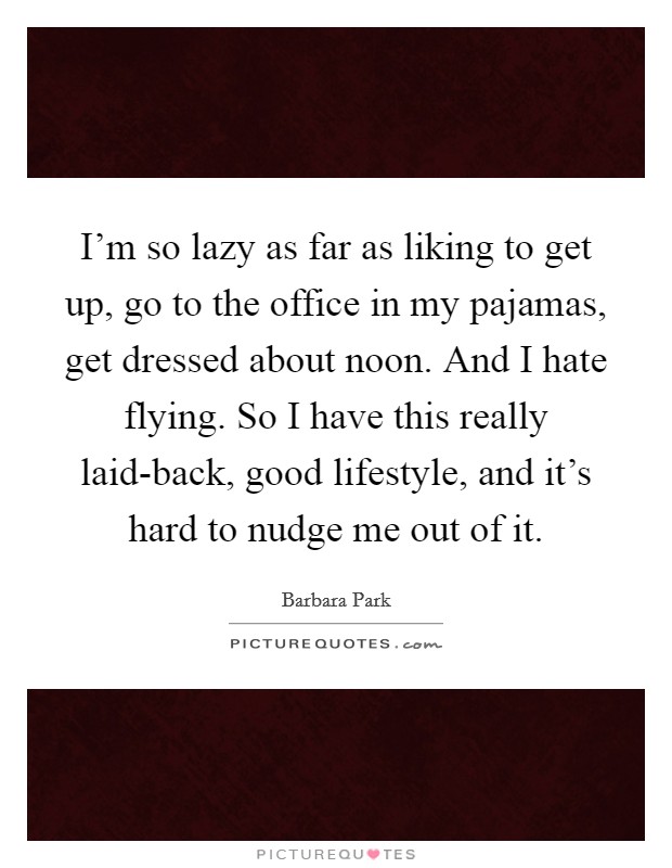 I'm so lazy as far as liking to get up, go to the office in my pajamas, get dressed about noon. And I hate flying. So I have this really laid-back, good lifestyle, and it's hard to nudge me out of it Picture Quote #1