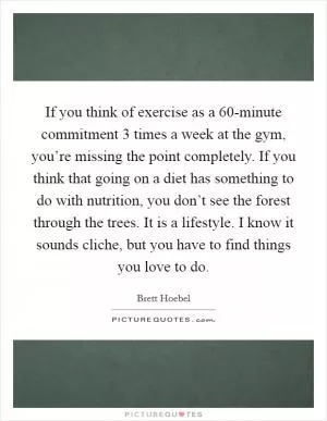 If you think of exercise as a 60-minute commitment 3 times a week at the gym, you’re missing the point completely. If you think that going on a diet has something to do with nutrition, you don’t see the forest through the trees. It is a lifestyle. I know it sounds cliche, but you have to find things you love to do Picture Quote #1