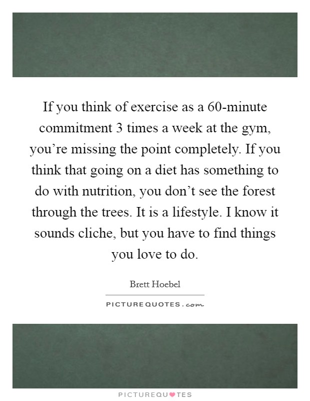 If you think of exercise as a 60-minute commitment 3 times a week at the gym, you're missing the point completely. If you think that going on a diet has something to do with nutrition, you don't see the forest through the trees. It is a lifestyle. I know it sounds cliche, but you have to find things you love to do Picture Quote #1