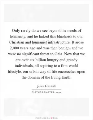 Only rarely do we see beyond the needs of humanity, and he linked this blindness to our Christian and humanist infrastructure. It arose 2,000 years ago and was then benign, and we were no significant threat to Gaia. Now that we are over six billion hungry and greedy individuals, all aspiring to a first-world lifestyle, our urban way of life encroaches upon the domain of the living Earth Picture Quote #1