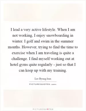 I lead a very active lifestyle. When I am not working, I enjoy snowboarding in winter. I golf and swim in the summer months. However, trying to find the time to exercise when I am traveling is quite a challenge. I find myself working out at hotel gyms quite regularly - just so that I can keep up with my training Picture Quote #1