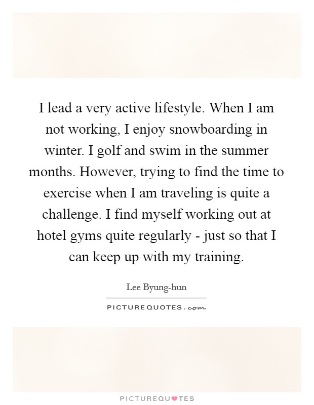I lead a very active lifestyle. When I am not working, I enjoy snowboarding in winter. I golf and swim in the summer months. However, trying to find the time to exercise when I am traveling is quite a challenge. I find myself working out at hotel gyms quite regularly - just so that I can keep up with my training Picture Quote #1