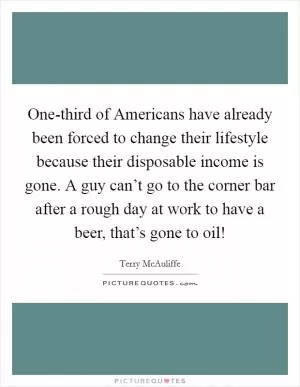 One-third of Americans have already been forced to change their lifestyle because their disposable income is gone. A guy can’t go to the corner bar after a rough day at work to have a beer, that’s gone to oil! Picture Quote #1