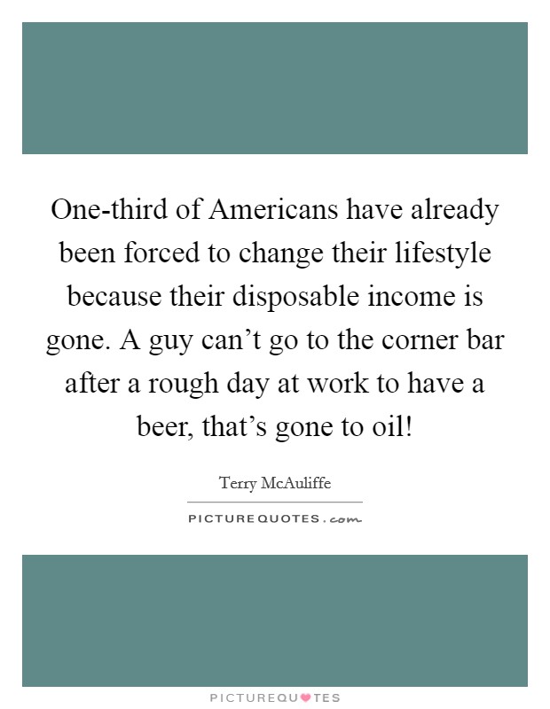 One-third of Americans have already been forced to change their lifestyle because their disposable income is gone. A guy can't go to the corner bar after a rough day at work to have a beer, that's gone to oil! Picture Quote #1