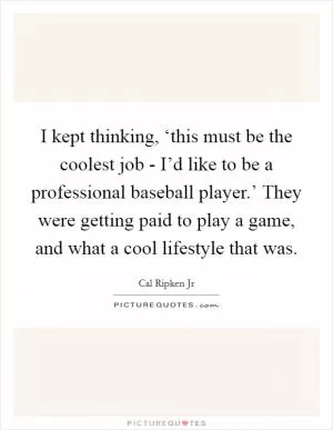 I kept thinking, ‘this must be the coolest job - I’d like to be a professional baseball player.’ They were getting paid to play a game, and what a cool lifestyle that was Picture Quote #1