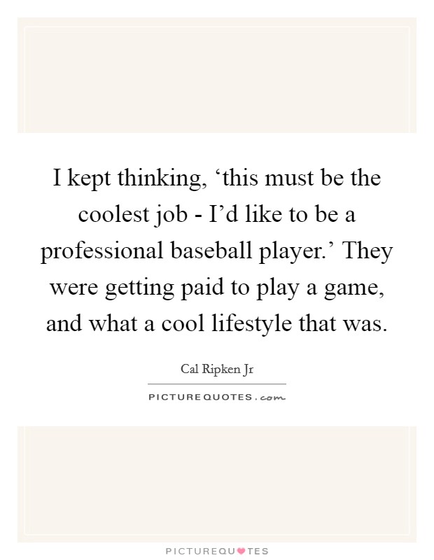 I kept thinking, ‘this must be the coolest job - I'd like to be a professional baseball player.' They were getting paid to play a game, and what a cool lifestyle that was Picture Quote #1