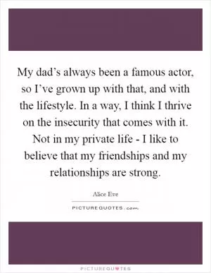 My dad’s always been a famous actor, so I’ve grown up with that, and with the lifestyle. In a way, I think I thrive on the insecurity that comes with it. Not in my private life - I like to believe that my friendships and my relationships are strong Picture Quote #1