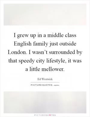 I grew up in a middle class English family just outside London. I wasn’t surrounded by that speedy city lifestyle, it was a little mellower Picture Quote #1