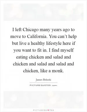 I left Chicago many years ago to move to California. You can’t help but live a healthy lifestyle here if you want to fit in. I find myself eating chicken and salad and chicken and salad and salad and chicken, like a monk Picture Quote #1