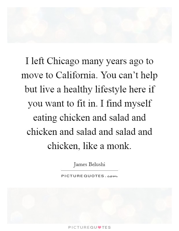 I left Chicago many years ago to move to California. You can't help but live a healthy lifestyle here if you want to fit in. I find myself eating chicken and salad and chicken and salad and salad and chicken, like a monk Picture Quote #1